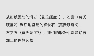 從細(xì)膩柔軟的滑石（莫氏硬度1）、石膏（莫氏硬度2）到質(zhì)地堅(jiān)硬的鉀長(zhǎng)石（莫氏硬度6）、石英石（莫氏硬度7），我們的磨粉機(jī)都是礦石加工的理想選擇。